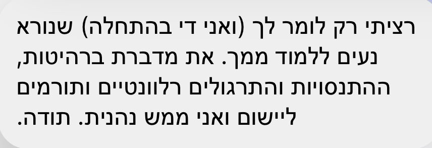 הודעה: רציתי רק לומר לך שנורא נעים ללמוד ממך, את מדברת ברהיטות, ההתנסויות והתרגולים רלוונטיים ותורמים ליישום ואני ממש נהנית