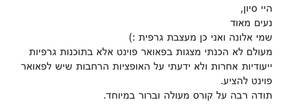 הודעה מאלונה, מעצבת גרפית: מעולם לא הכנתי מצגות בפאוורפוינט ולא ידעתי על האופציות הרחבות שיש לו להציע, תודה רבה על קורס מעולה וברור במיוחד