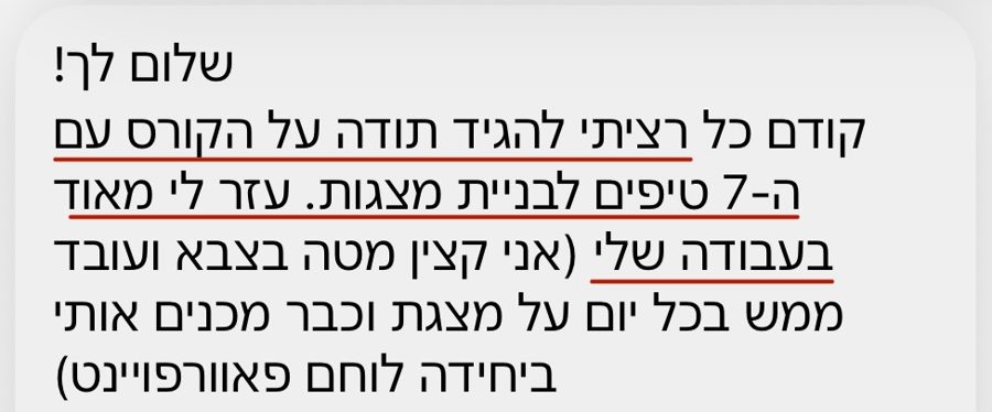 הודעה: רציתי להגיד תודה על הקורס עם 7 הטיפים לבניית מצגות, עזר לי מאוד בעבודה שלי, אני על מצגת ממש בכל יום וכבר מכנים אותי ביחידה לוחם פאוורפוינט